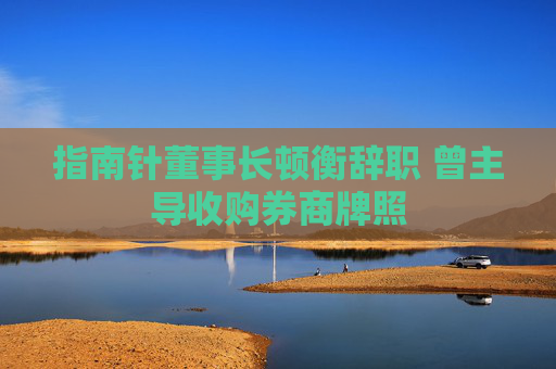 指南针董事长顿衡辞职 曾主导收购券商牌照