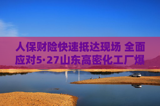 人保财险快速抵达现场 全面应对5·27山东高密化工厂爆炸事故