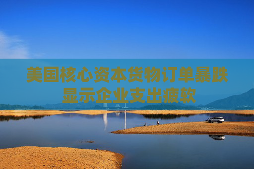 美国核心资本货物订单暴跌 显示企业支出疲软