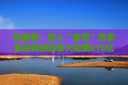 特朗普：加入“金穹”防御系统将使加拿大花费610亿美元  第1张