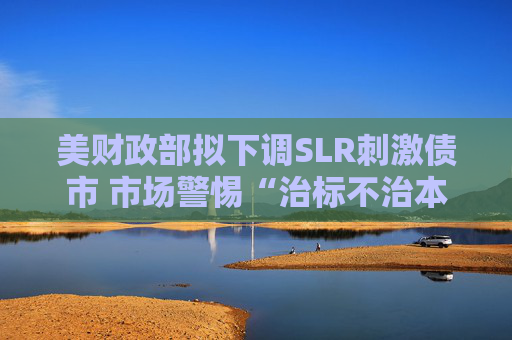 美财政部拟下调SLR刺激债市 市场警惕“治标不治本”风险