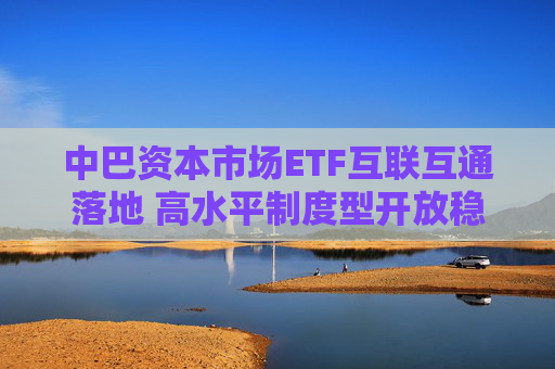 中巴资本市场ETF互联互通落地 高水平制度型开放稳步推进