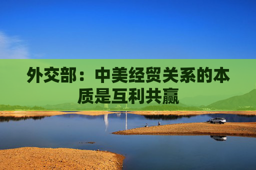 外交部：中美经贸关系的本质是互利共赢