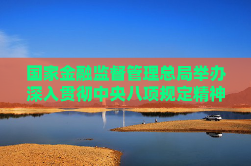 国家金融监督管理总局举办深入贯彻中央八项规定精神学习教育专题培训班