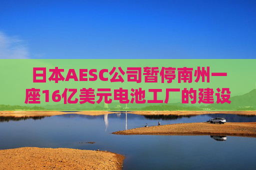 日本AESC公司暂停南州一座16亿美元电池工厂的建设