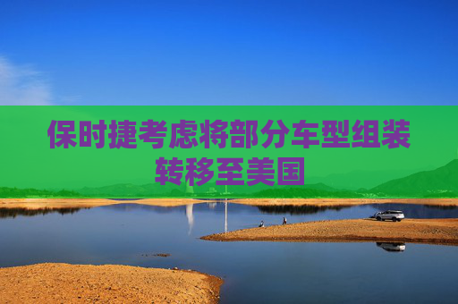 保时捷考虑将部分车型组装转移至美国