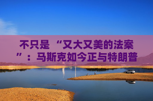 不只是 “又大又美的法案”：马斯克如今正与特朗普的多项议程 “开战”
