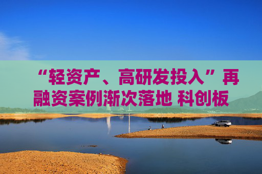 “轻资产、高研发投入”再融资案例渐次落地 科创板精准激活上市公司创新活力