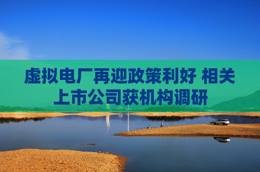 虚拟电厂再迎政策利好 相关上市公司获机构调研