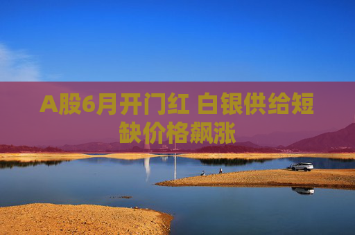 A股6月开门红 白银供给短缺价格飙涨