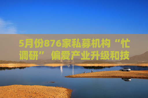 5月份876家私募机构“忙调研” 偏爱产业升级和技术创新