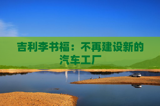 吉利李书福：不再建设新的汽车工厂