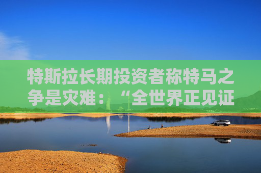 特斯拉长期投资者称特马之争是灾难：“全世界正见证马斯克帝国的瓦解”