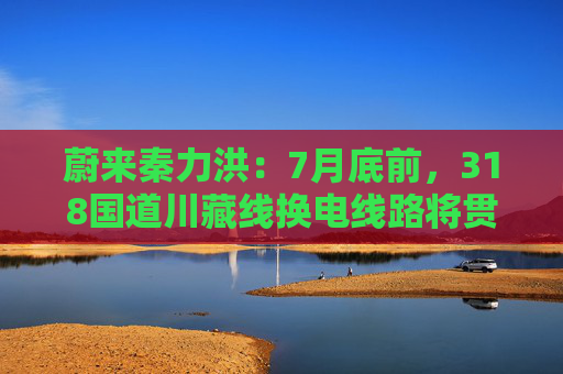 蔚来秦力洪：7月底前，318国道川藏线换电线路将贯通