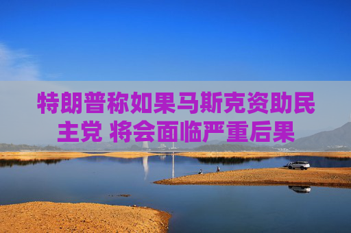 特朗普称如果马斯克资助民主党 将会面临严重后果