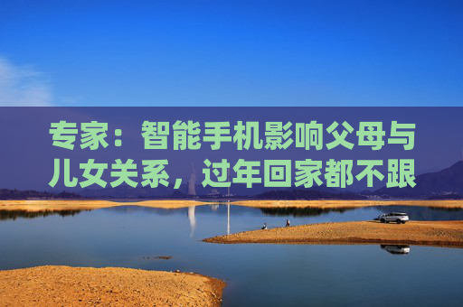 专家：智能手机影响父母与儿女关系，过年回家都不跟爹妈说话