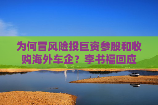 为何冒风险投巨资参股和收购海外车企？李书福回应