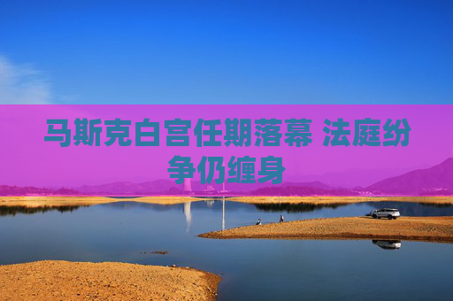 马斯克白宫任期落幕 法庭纷争仍缠身
