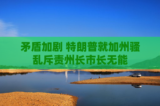 矛盾加剧 特朗普就加州骚乱斥责州长市长无能