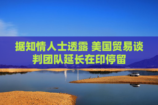 据知情人士透露 美国贸易谈判团队延长在印停留