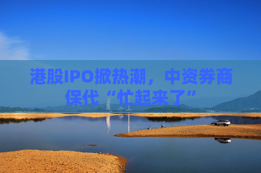 港股IPO掀热潮，中资券商保代“忙起来了”