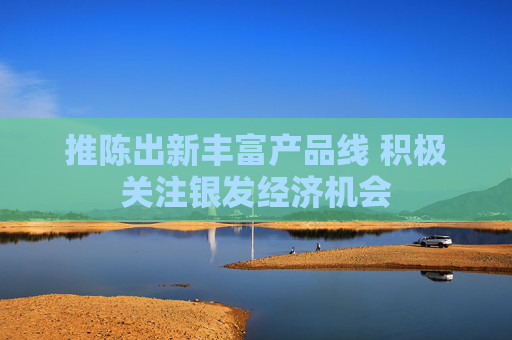 推陈出新丰富产品线 积极关注银发经济机会