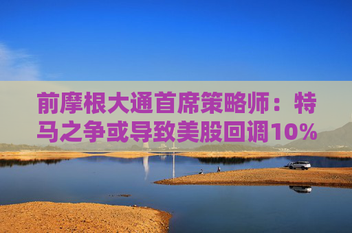 前摩根大通首席策略师：特马之争或导致美股回调10%