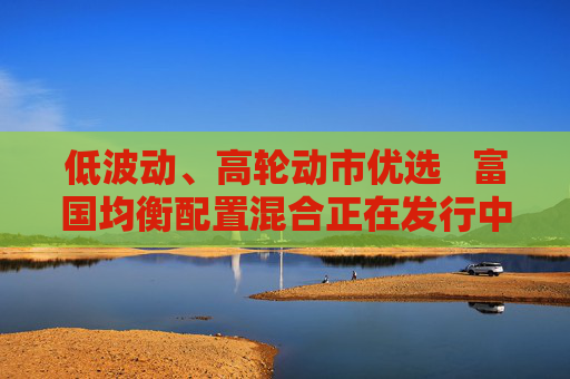 低波动、高轮动市优选   富国均衡配置混合正在发行中