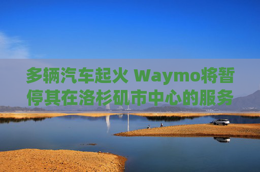 多辆汽车起火 Waymo将暂停其在洛杉矶市中心的服务