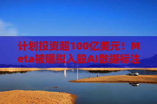 计划投资超100亿美元！Meta被曝拟入股AI数据标注公司