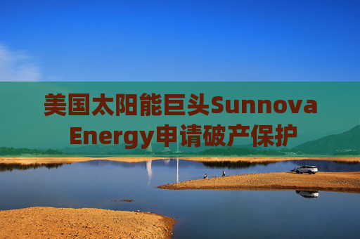 美国太阳能巨头Sunnova Energy申请破产保护