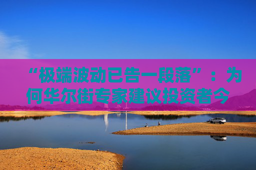 “极端波动已告一段落”：为何华尔街专家建议投资者今夏稍作休整