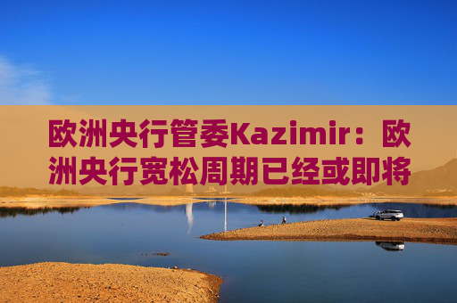欧洲央行管委Kazimir：欧洲央行宽松周期已经或即将结束