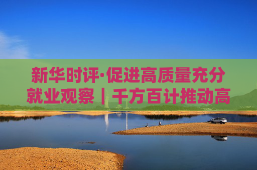 新华时评·促进高质量充分就业观察｜千方百计推动高校毕业生高质量充分就业