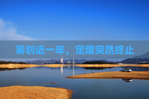 筹划近一年，定增突然终止