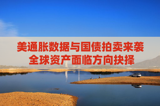 美通胀数据与国债拍卖来袭 全球资产面临方向抉择