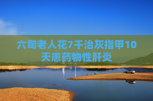 六旬老人花7千治灰指甲10天患药物性肝炎