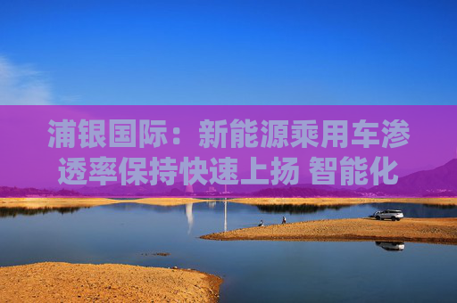 浦银国际：新能源乘用车渗透率保持快速上扬 智能化增量零部件产业链同步大涨