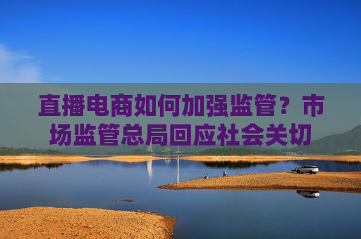直播电商如何加强监管？市场监管总局回应社会关切
