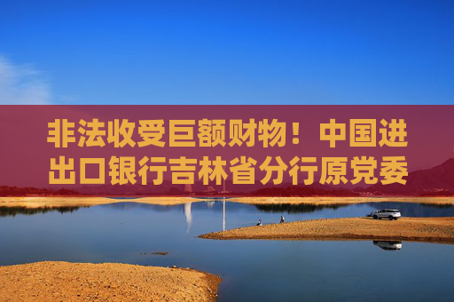 非法收受巨额财物！中国进出口银行吉林省分行原党委委员郑鹏被开除党籍
