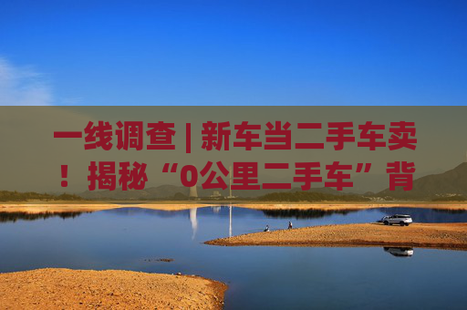 一线调查 | 新车当二手车卖！揭秘“0公里二手车”背后灰色产业链：主机厂清库、4S店冲量、出口车商跨境套利