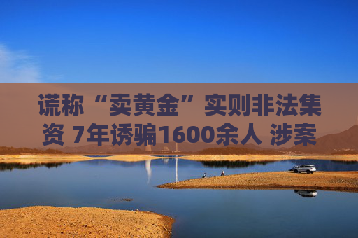 谎称“卖黄金”实则非法集资 7年诱骗1600余人 涉案金额超4亿元