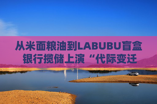 从米面粮油到LABUBU盲盒 银行揽储上演“代际变迁” 卷赠品模式难以持续