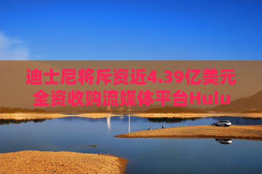 迪士尼将斥资近4.39亿美元全资收购流媒体平台Hulu