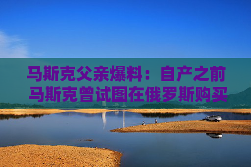 马斯克父亲爆料：自产之前 马斯克曾试图在俄罗斯购买火箭