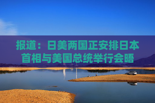 报道：日美两国正安排日本首相与美国总统举行会晤