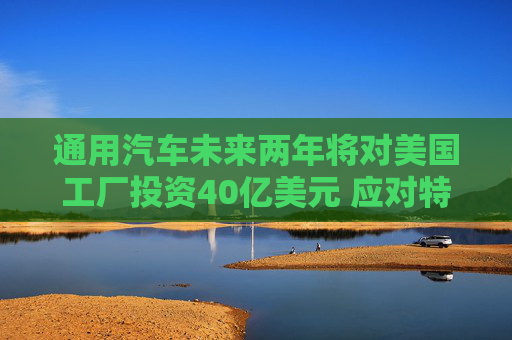 通用汽车未来两年将对美国工厂投资40亿美元 应对特朗普关税