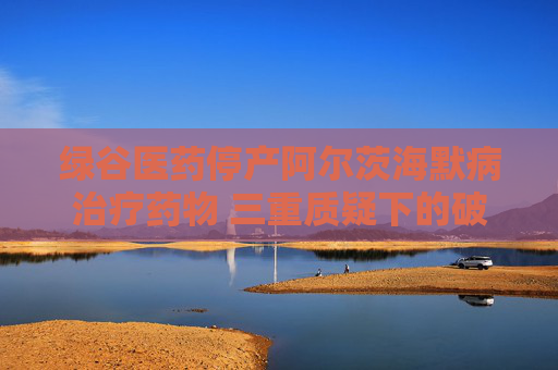绿谷医药停产阿尔茨海默病治疗药物 三重质疑下的破冰者终陷困局