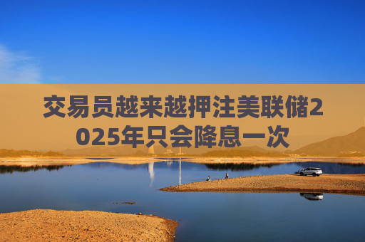 交易员越来越押注美联储2025年只会降息一次