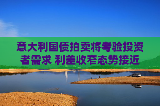 意大利国债拍卖将考验投资者需求 利差收窄态势接近历史低位